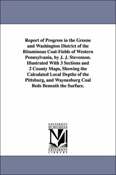 Report of Progress in the Greene and Washington District of the Bituminous Coal-Fields of Western Pennsylvania, by J. J. Stevenson. Illustrated With 3 Sections and 2 County Maps, Showing the Calculated Local Depths of the Pittsburg, and Waynesburg Coal Be