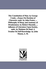 Title: The Constitution of Man. by George Comb, ...Essays On Decision of Character, andc. by John Foster, ... Philosophy of Sleep, and Anatomy of Drunkenness. by Robert Macnish, ... influence of Literature Upon Society, andc. by Madame De Stael. A Treatise On Se, Author: George Combe