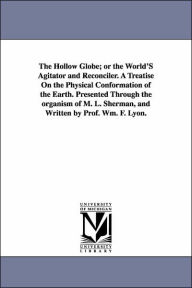 Title: The Hollow Globe; or the World'S Agitator and Reconciler. A Treatise On the Physical Conformation of the Earth. Presented Through the organism of M. L. Sherman, and Written by Prof. Wm. F. Lyon., Author: William F Lyon