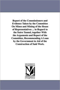 Title: Report of the Commissioners and Evidence Taken by the Committee on Mines and Mining of the House of Representatives ... in Regard to the Sutro Tunnel,, Author: United States Sutro Tunnel Commission