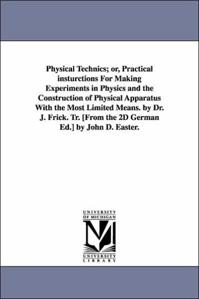 Physical Technics; or, Practical insturctions For Making Experiments in Physics and the Construction of Physical Apparatus With the Most Limited Means. by Dr. J. Frick. Tr. [From the 2D German Ed.] by John D. Easter.