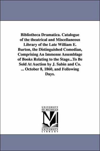 Bibliotheca Dramatica. Catalogue of the theatrical and Miscellaneous Library of the Late William E. Burton, the Distinguished Comedian, Comprising An Immense Assemblage of Books Relating to the Stage...To Be Sold At Auction by J. Sabin and Co. ... October