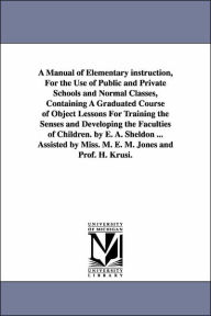 Title: A Manual of Elementary instruction, For the Use of Public and Private Schools and Normal Classes, Containing A Graduated Course of Object Lessons For Training the Senses and Developing the Faculties of Children. by E. A. Sheldon ... Assisted by Miss. M., Author: Edward Austin Sheldon