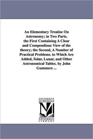 Title: An Elementary Treatise On Astronomy; in Two Parts. the First Containing A Clear and Compendious View of the theory; the Second, A Number of Practical Problems. to Which Are Added, Solar, Lunar, and Other Astronomical Tables. by John Gummere ..., Author: John Gummere