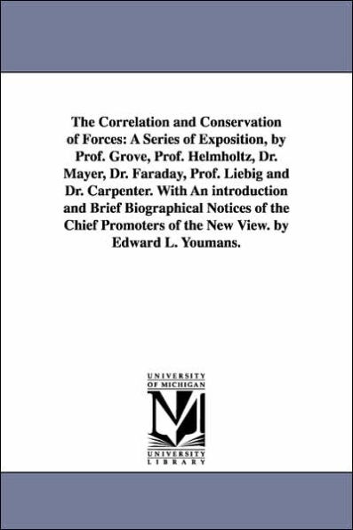 The Correlation and Conservation of Forces: A Series of Exposition, by Prof. Grove, Prof. Helmholtz, Dr. Mayer, Dr. Faraday, Prof. Liebig and Dr. Carpenter. With An introduction and Brief Biographical Notices of the Chief Promoters of the New View. by Edw