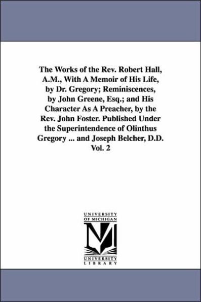 The Works of the Rev. Robert Hall, A.M., With A Memoir of His Life, by Dr. Gregory; Reminiscences, by John Greene, Esq.; and His Character As A Preacher, by the Rev. John Foster. Published Under the Superintendence of Olinthus Gregory ... and Joseph Belch