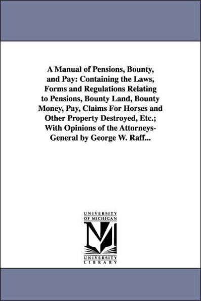 A Manual of Pensions, Bounty, and Pay: Containing the Laws, Forms and Regulations Relating to Pensions, Bounty Land, Bounty Money, Pay, Claims For Horses and Other Property Destroyed, Etc.; With Opinions of the Attorneys-General by George W. Raff...