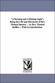 Title: A Burning and a Shining Light; Being the Life and Discourses of REV. Thomas Spencer ... by REV. Thomas Raffles ... with an Introduction., Author: Thomas Raffles