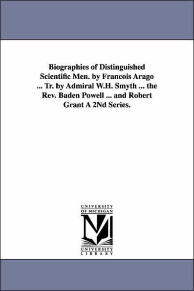 Biographies of Distinguished Scientific Men. by Francois Arago ... Tr. by Admiral W.H. Smyth ... the REV. Baden Powell ... and Robert Grant a 2nd Seri