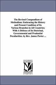 Title: The Revised Compendium of Methodism: Embracing the History and Present Condition of Its Various Branches in All Countries; With A Defence of Its Doctrinal, Governmental and Prudential Peculiarities. by Rev. James Porter ..., Author: James Porter Sir