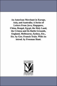 Title: An American Merchant in Europe, Asia, and Australia; A Series of Letters From Java, Singapore, China, Bengal, Egypt, the Holy Land, the Crimea and Its Battle Grounds, England, Melbourne, Sydney, Etc., Etc. by Geo. Francis Train. With An introd. by Freema, Author: George Francis Train