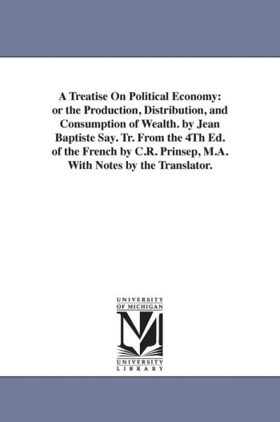 A Treatise On Political Economy: or the Production, Distribution, and Consumption of Wealth. by Jean Baptiste Say. Tr. From the 4Th Ed. of the French by C.R. Prinsep, M.A. With Notes by the Translator.