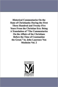 Title: Historical Commentaries On the State of Christianity During the First Three Hundred and Twenty-Five Years From the Christian Era: Being A Translation of The Commentaries On the Affairs of the Christians Before the Time of Constantine the Great. by John La, Author: Johann Lorenz Mosheim