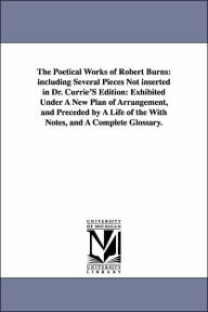 Title: The Poetical Works of Robert Burns: including Several Pieces Not inserted in Dr. Currie'S Edition: Exhibited Under A New Plan of Arrangement, and Preceded by A Life of the With Notes, and A Complete Glossary., Author: Robert Burns