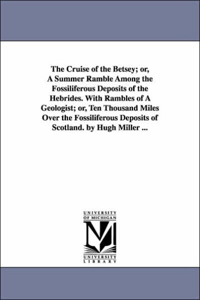 The Cruise of the Betsey; or, A Summer Ramble Among the Fossiliferous Deposits of the Hebrides. With Rambles of A Geologist; or, Ten Thousand Miles Over the Fossiliferous Deposits of Scotland. by Hugh Miller ...