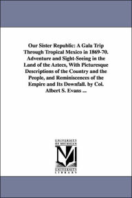 Title: Our Sister Republic: A Gala Trip Through Tropical Mexico in 1869-70. Adventure and Sight-Seeing in the Land of the Aztecs, With Picturesque Descriptions of the Country and the People, and Reminiscences of the Empire and Its Downfall. by Col. Albert S. Eva, Author: Albert S Evans