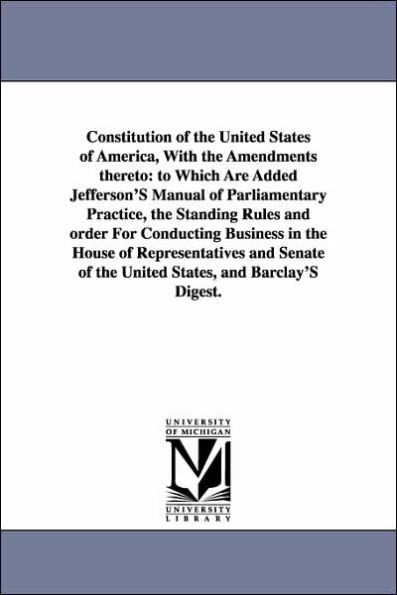 Constitution of the United States of America, with the Amendments Thereto: To Which Are Added Jefferson's Manual of Parliamentary Practice, the Standi