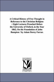Title: A Critical History of Free Thought in Reference to the Christian Religion: Eight Lectures Preached Before the University of Oxford, in the Year 1862, On the Foundation of John Bampton / by Adam Storey Farrar., Author: Adam Storey Farrar