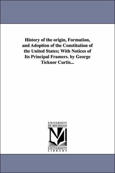 History of the origin, Formation, and Adoption of the Constitution of the United States; With Notices of Its Principal Framers. by George Ticknor Curtis...
