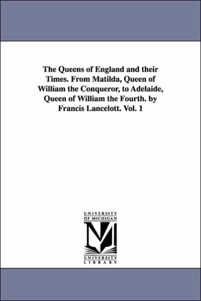 The Queens of England and their Times. From Matilda, Queen of William the Conqueror, to Adelaide, Queen of William the Fourth. by Francis Lancelott. Vol. 1