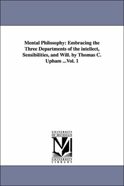 Mental Philosophy: Embracing the Three Departments of the intellect, Sensibilities, and Will. by Thomas C. Upham ...Vol. 1