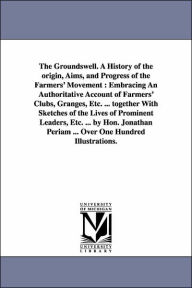 Title: The Groundswell. A History of the origin, Aims, and Progress of the Farmers' Movement: Embracing An Authoritative Account of Farmers' Clubs, Granges, Etc. ... together With Sketches of the Lives of Prominent Leaders, Etc. ... by Hon. Jonathan Periam ... O, Author: Jonathan Periam
