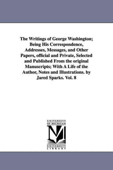 The Writings of George Washington; Being His Correspondence, Addresses, Messages, and Other Papers, official and Private, Selected and Published From the original Manuscripts; With A Life of the Author, Notes and Illustrations. by Jared Sparks. Vol. 8