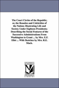 Title: The Court Circles of the Republic; or, the Beauties and Celebrities of the Nation; Illustrating Life and Society Under Eighteen Presidents; Describing the Social Features of the Successive Administrations From Washington to Grant ... by Mrs. E.F. Ellet .., Author: E F (Elizabeth Fries) Ellet
