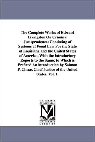 The Complete Works of Edward Livingston On Criminal Jurisprudence: Consisting of Systems of Penal Law For the State of Louisiana and the United States of America, With the introductory Reports to the Same; to Which is Prefixed An introduction by Salmon P.