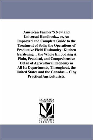 American Farmer'S New and Universal Handbook... or, An Improved and Complete Guide to the Treatment of Soils; the Operations of Productive Field Husbandry; Kitchen Gardening ... the Whole Embodying A Plain, Practical, and Comprehensive Detail of Agricultu