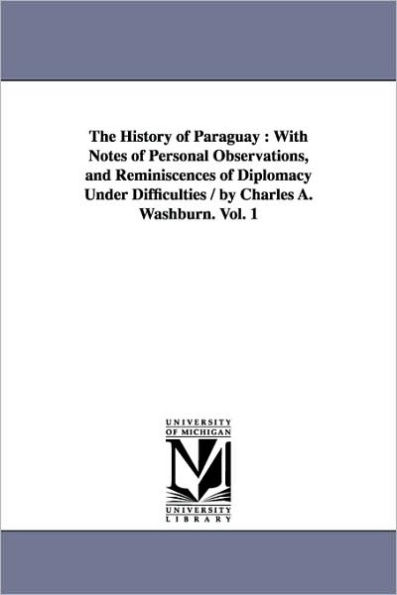 The History of Paraguay: With Notes of Personal Observations, and Reminiscences of Diplomacy Under Difficulties / by Charles A. Washburn. Vol. 1