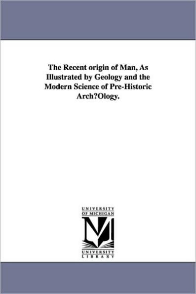 The Recent origin of Man, As Illustrated by Geology and the Modern Science of Pre-Historic ArchµOlogy.