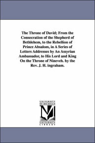 Title: The Throne of David; From the Consecration of the Shepherd of Bethlehem, to the Rebellion of Prince Absalom, in A Series of Letters Addresses by An Assyrian Ambassador, to His Lord and King On the Throne of Nineveh. by the Rev. J. H. ingraham., Author: J H (Joseph Holt) Ingraham
