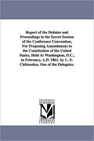 Title: Report of the Debates and Proceedings in the Secret Session of the Conference Convention, For Proposing Amendments to the Constitution of the United States, Held At Washington, D.C., in February, A.D. 1861. by L. E. Chittenden, One of the Delegates., Author: L E (Lucius Eugene) Chittenden