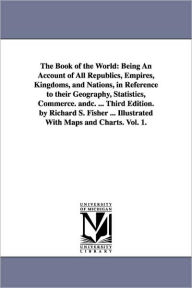 Title: The Book of the World: Being An Account of All Republics, Empires, Kingdoms, and Nations, in Reference to their Geography, Statistics, Commerce. andc. ... Third Edition. by Richard S. Fisher ... Illustrated With Maps and Charts. Vol. 1., Author: Richard Swainson Fisher