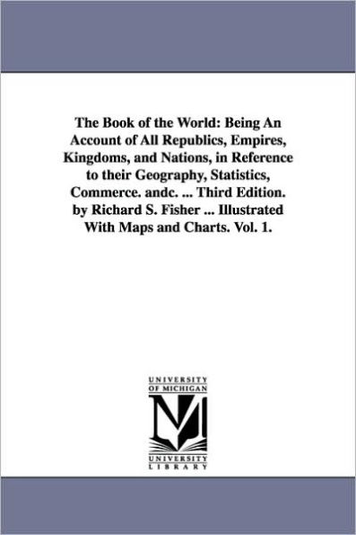 The Book of the World: Being An Account of All Republics, Empires, Kingdoms, and Nations, in Reference to their Geography, Statistics, Commerce. andc. ... Third Edition. by Richard S. Fisher ... Illustrated With Maps and Charts. Vol. 1.
