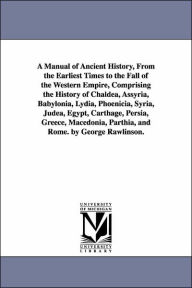 Title: A Manual of Ancient History, From the Earliest Times to the Fall of the Western Empire, Comprising the History of Chaldea, Assyria, Babylonia, Lydia, Phoenicia, Syria, Judea, Egypt, Carthage, Persia, Greece, Macedonia, Parthia, and Rome. by George Rawli, Author: George Rawlinson