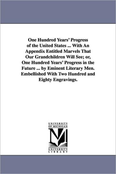 One Hundred Years' Progress of the United States ... With An Appendix Entitled Marvels That Our Grandchildren Will See; or, One Hundred Years' Progress in the Future ... by Eminent Literary Men. Embellished With Two Hundred and Eighty Engravings.