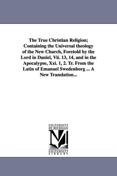 The True Christian Religion; Containing the Universal theology of the New Church, Foretold by the Lord in Daniel, Vii. 13, 14, and in the Apocalypse, Xxi. 1, 2. Tr. From the Latin of Emanuel Swedenborg ... A New Translation...