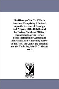 Title: The History of the Civil War in America; Comprising A Full and Impartial Account of the origin and Progress of the Rebellion, of the Various Naval and Military Engagements, of the Heroic Deeds Performed by Armies and individuals, and of touching Scenes in, Author: John S. C. Abbott
