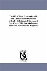 Title: The Life of Saint Francis of Assisi; and A Sketch of the Franciscan order, by A Religious of the order of Poor Clares. With Emendations and Additions, by Pamfilo Da Magliano., Author: Pamfilo Da Magliano
