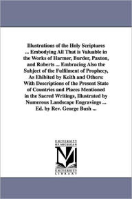 Title: Illustrations of the Holy Scriptures ... Embodying All That is Valuable in the Works of Harmer, Burder, Paxton, and Roberts ... Embracing Also the Subject of the Fulfilment of Prophecy, As Ehibited by Keith and Others: With Descriptions of the Present Sta, Author: George Bush
