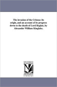 Title: The invasion of the Crimea: its origin, and an account of its progress down to the death of Lord Raglan, by Alexander William Kinglake., Author: Alexander William Kinglake