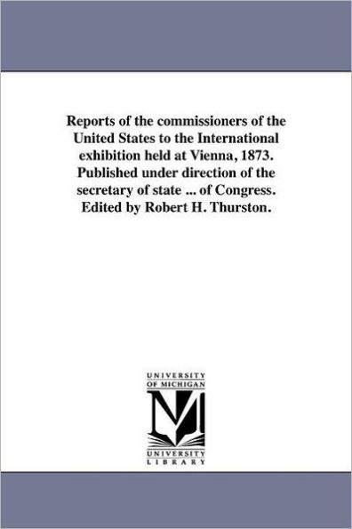 Reports of the commissioners of the United States to the International exhibition held at Vienna, 1873. Published under direction of the secretary of state ... of Congress. Edited by Robert H. Thurston.