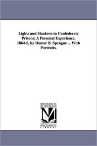 Title: Lights and Shadows in Confederate Prisons; A Personal Experience, 1864-5, by Homer B. Sprague ... with Portraits., Author: Homer Baxter Sprague PhD