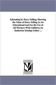 Title: Educating by Story-Telling; Showing the Value of Story-Telling as an Educational Tool for the Use of All Workers with Children, by Katherine Dunlap CA, Author: Katherine Dunlap Cather