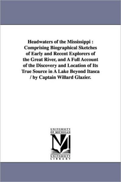 Headwaters of the Mississippi: Comprising Biographical Sketches of Early and Recent Explorers of the Great River, and A Full Account of the Discovery and Location of Its True Source in A Lake Beyond Itasca / by Captain Willard Glazier.