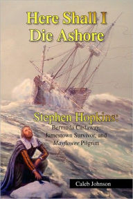 Title: Here Shall I Die Ashore: Stephen Hopkins: Bermuda Castaway, Jamestown Survivor, and Mayflower Pilgrim., Author: Caleb Johnson