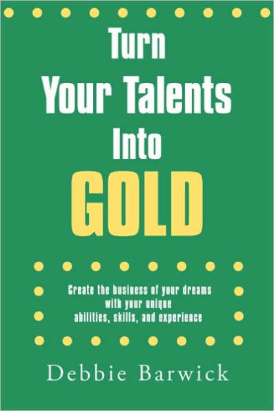 Turn Your Talents Into Gold: Create the business of your dreams with your unique abilities, skills, and experience