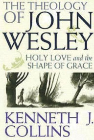 Title: The Theology of John Wesley: Holy Love and the Shape of Grace, Author: Kenneth J. Collins